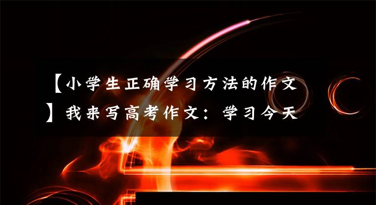【小学生正确学习方法的作文】我来写高考作文:学习今天说。