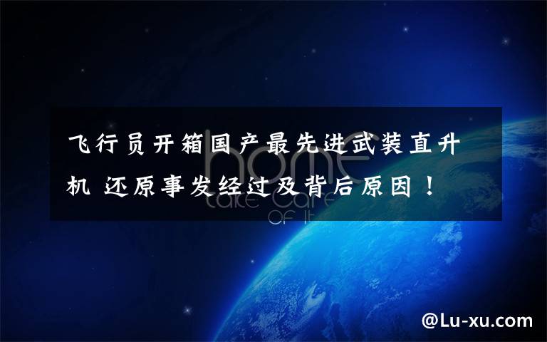 飞行员开箱国产最先进武装直升机 还原事发经过及背后原因!