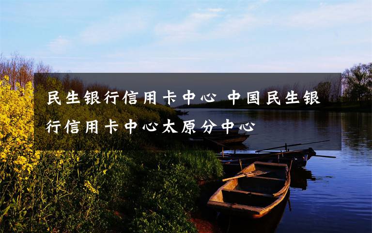 民生银行信用卡中心 中国民生银行信用卡中心太原分中心