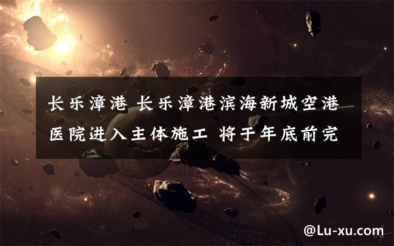长乐漳港 长乐漳港滨海新城空港医院进入主体施工 将于年底前完成
