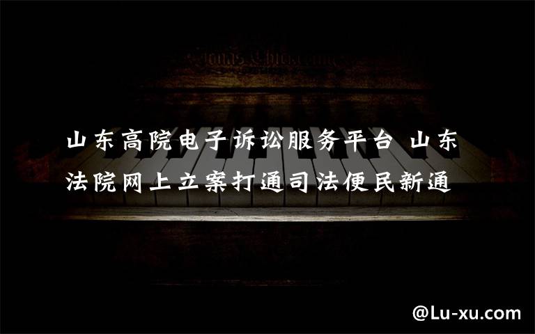 山东高院电子诉讼服务平台 山东法院网上立案打通司法便民新通道
