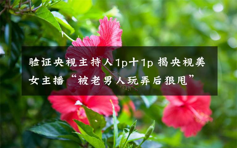 验证央视主持人1p十1p 揭央视美女主播“被老男人玩弄后狠甩”内幕