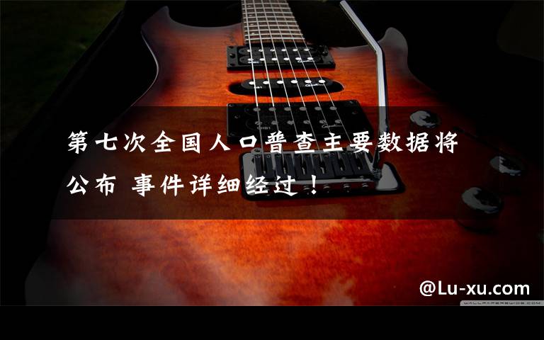 第七次全国人口普查主要数据将公布 事件详细经过!