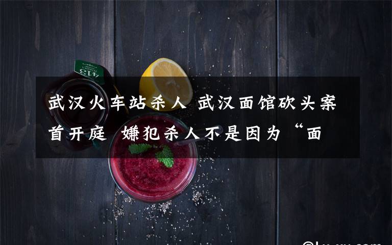 武汉火车站杀人 武汉面馆砍头案首开庭  嫌犯杀人不是因为“面贵了一元”