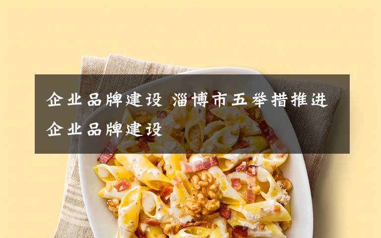 企业品牌建设 淄博市五举措推进企业品牌建设