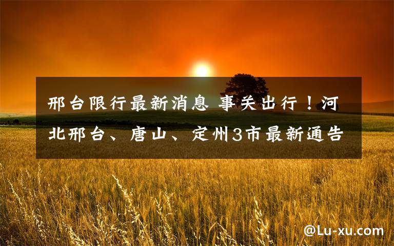 邢台限行最新消息 事关出行!河北邢台、唐山、定州3市最新通告来了