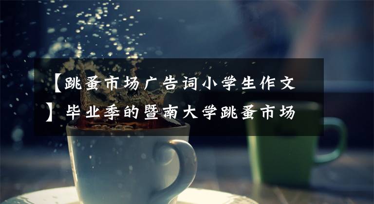 【跳蚤市场广告词小学生作文】毕业季的暨南大学跳蚤市场:卖东西,记录青春。