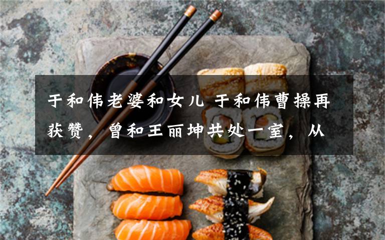 于和伟老婆和女儿 于和伟曹操再获赞,曾和王丽坤共处一室,从不提及媳妇,女儿是钢琴神童