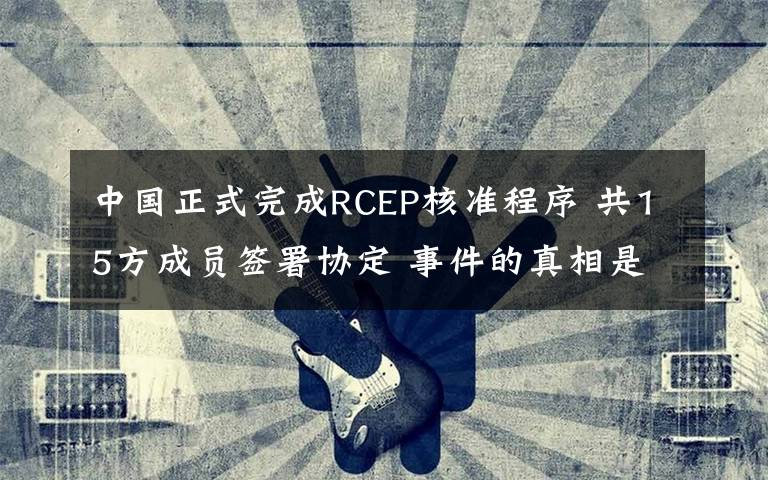 中国正式完成RCEP核准程序 共15方成员签署协定 事件的真相是什么?
