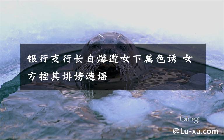 银行支行长自爆遭女下属色诱 女方控其诽谤造谣