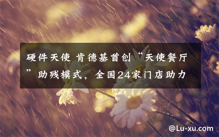 硬件天使 肯德基首创“天使餐厅”助残模式,全国24家门店助力残障青年成长