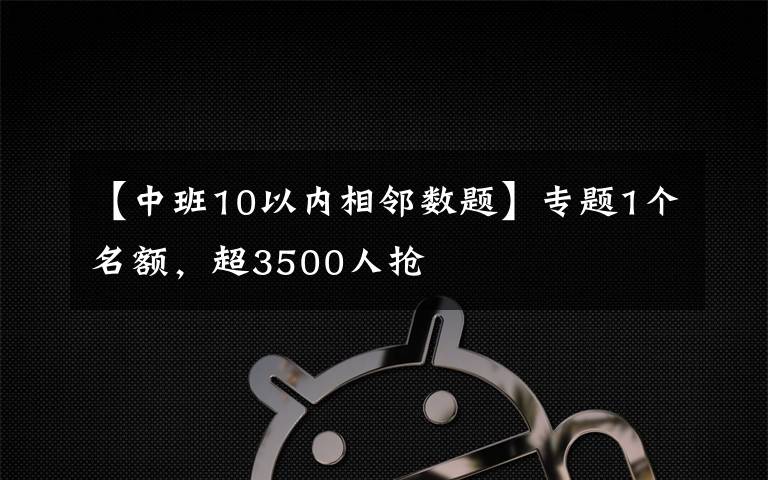 【中班10以内相邻数题】专题1个名额，超3500人抢