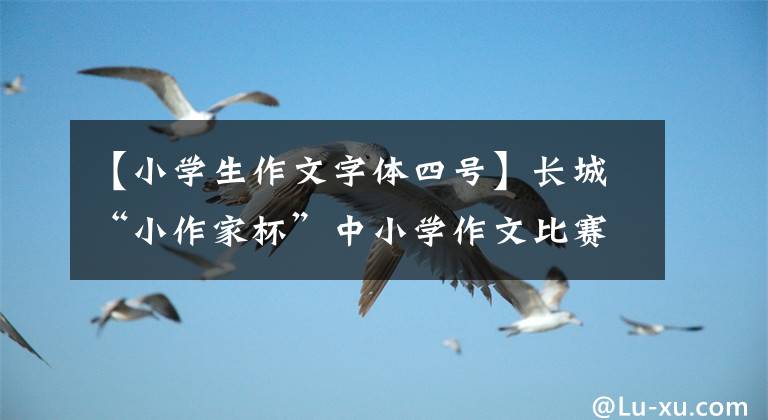 【小学生作文字体四号】长城“小作家杯”中小学作文比赛火热举行。