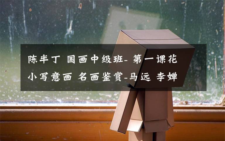 陈半丁 国画中级班- 第一课花 小写意画 名画鉴赏-马远 李婵 陈半丁 观察与感觉表现-蔷薇花 花属,细胞组