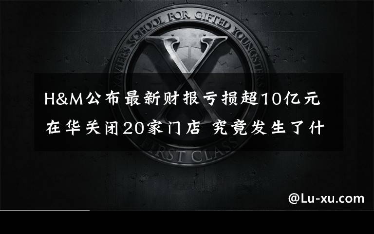 H&M公布最新财报亏损超10亿元 在华关闭20家门店 究竟发生了什么?