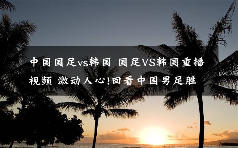 中国国足vs韩国 国足VS韩国重播视频 激动人心!回看中国男足胜利时刻!
