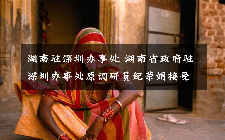 湖南驻深圳办事处 湖南省政府驻深圳办事处原调研员纪荣娟接受审查调查