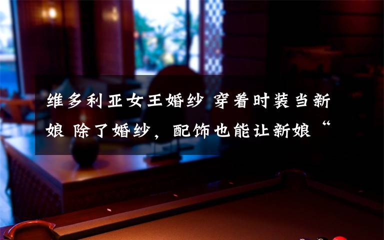 维多利亚女王婚纱 穿着时装当新娘 除了婚纱,配饰也能让新娘“闪耀”起来