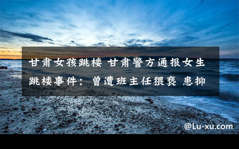 甘肃女孩跳楼 甘肃警方通报女生跳楼事件:曾遭班主任猥亵 患抑郁症四次自杀未遂