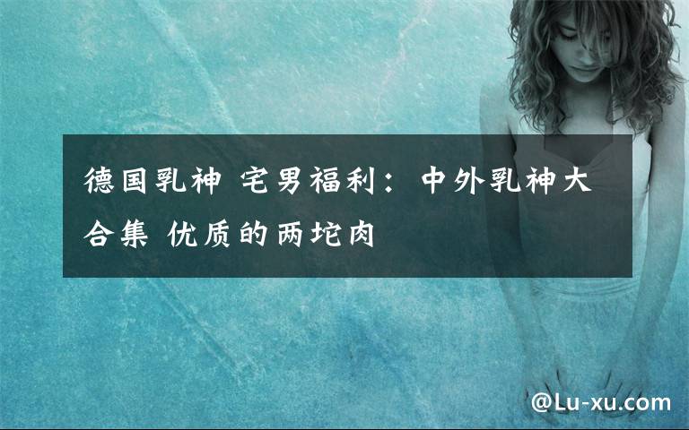 德国乳神 宅男福利:中外乳神大合集 优质的两坨肉