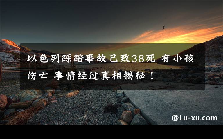 以色列踩踏事故已致38死 有小孩伤亡 事情经过真相揭秘！