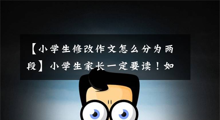 【小学生修改作文怎么分为两段】小学生家长一定要读!如何让低年级学生学习修改自己的文章?