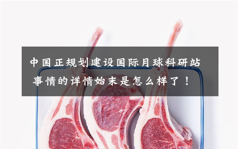 中国正规划建设国际月球科研站 事情的详情始末是怎么样了!