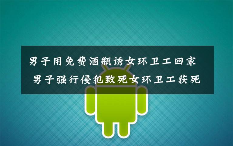 男子用免费酒瓶诱女环卫工回家 男子强行侵犯致死女环卫工获死刑