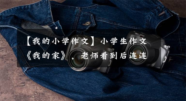 【我的小学作文】小学生作文《我的家》，老师看到后连连称赞，爸爸说他没脸见人。