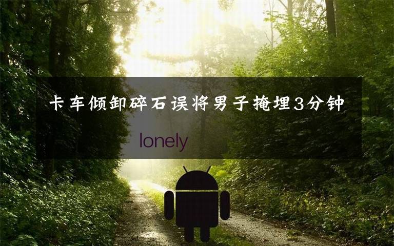 卡车倾卸碎石误将男子掩埋3分钟