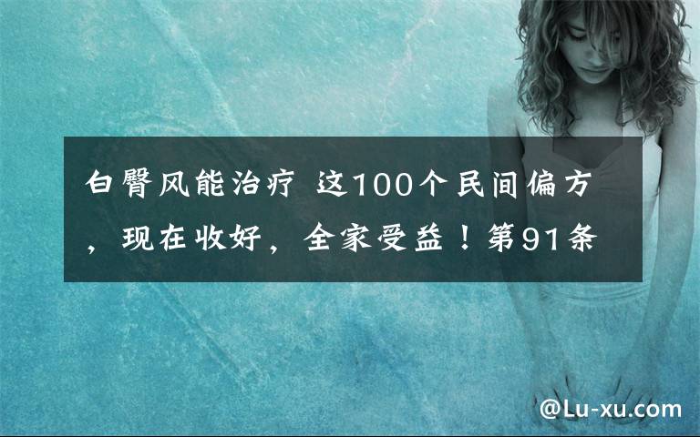 白臀风能治疗 这100个民间偏方,现在收好,全家受益!第91条超好用!(建议收藏)