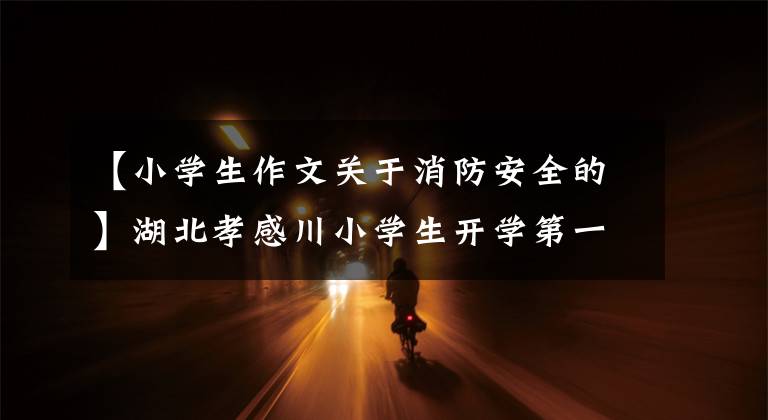 【小学生作文关于消防安全的】湖北孝感川小学生开学第一课《快乐消防》