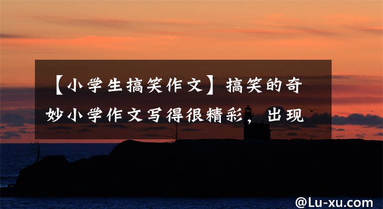 【小学生搞笑作文】搞笑的奇妙小学作文写得很精彩,出现了境界,老师家长也惊叹不已。