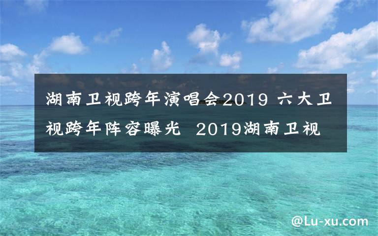 湖南卫视跨年演唱会2019 六大卫视跨年阵容曝光  2019湖南卫视跨年演唱会有哪些明星