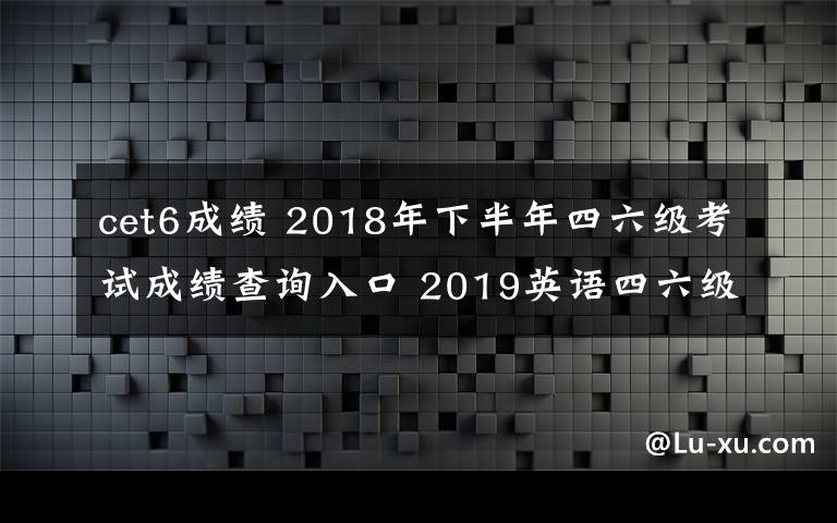 cet6成绩 2018年下半年四六级考试成绩查询入口 2019英语四六级成绩查询时间