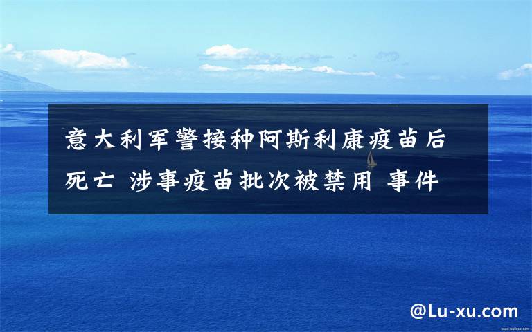 意大利军警接种阿斯利康疫苗后死亡 涉事疫苗批次被禁用 事件的真相是什么?