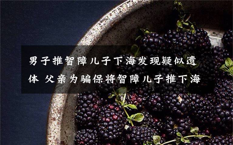 男子推智障儿子下海发现疑似遗体 父亲为骗保将智障儿子推下海