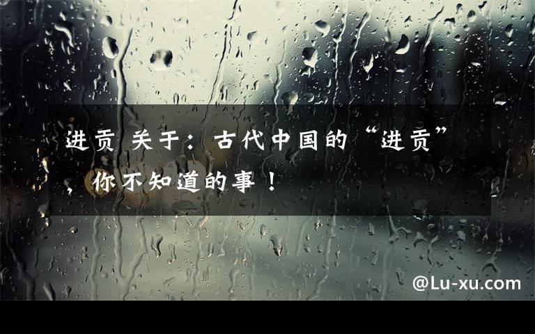 进贡 关于：古代中国的“进贡”，你不知道的事！