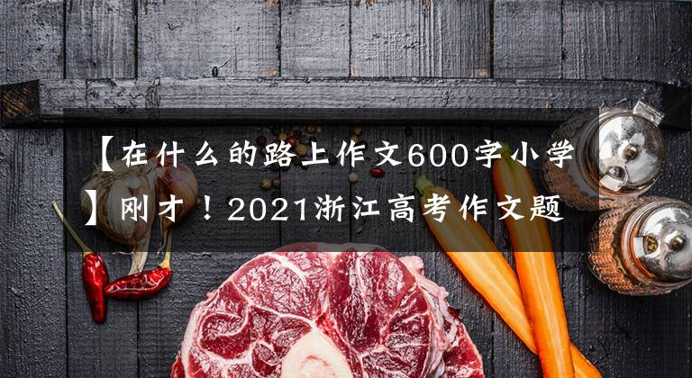 【在什么的路上作文600字小学】刚才!2021浙江高考作文题发表!那年的试题你还记得吗?