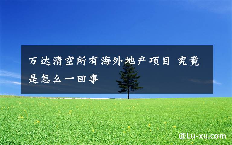 万达清空所有海外地产项目 究竟是怎么一回事
