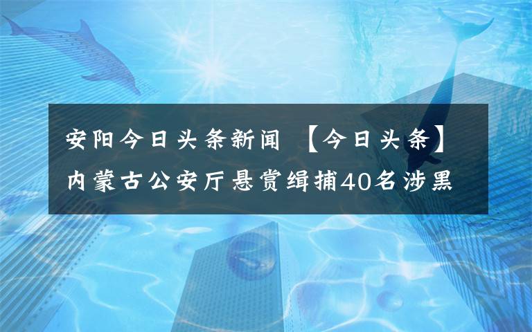 安阳今日头条新闻 【今日头条】内蒙古公安厅悬赏缉捕40名涉黑涉恶案件在逃人员!竟有4名女子…