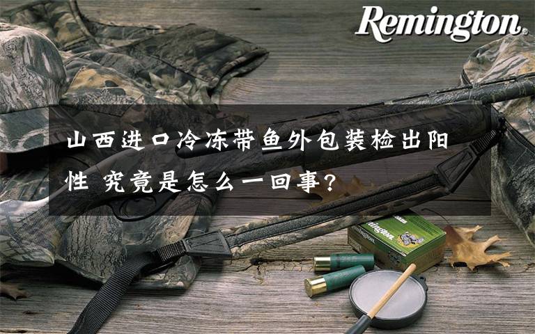 山西进口冷冻带鱼外包装检出阳性 究竟是怎么一回事?
