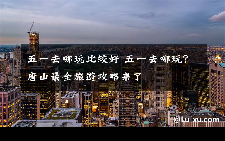 五一去哪玩比较好 五一去哪玩？唐山最全旅游攻略来了