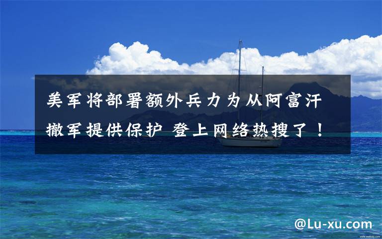 美军将部署额外兵力为从阿富汗撤军提供保护 登上网络热搜了!