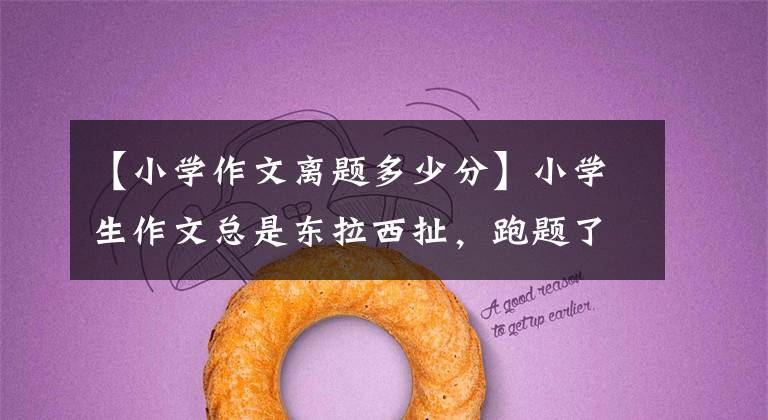 【小学作文离题多少分】小学生作文总是东拉西扯,跑题了跑题了怎么办?