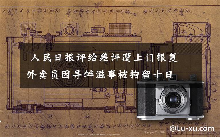 人民日报评给差评遭上门报复 外卖员因寻衅滋事被拘留十日