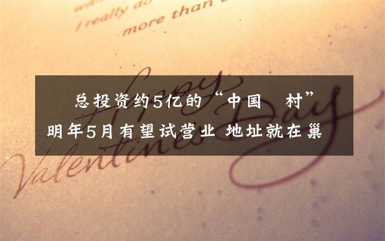 厵 总投资约5亿的“中国厵村”明年5月有望试营业 地址就在巢湖……