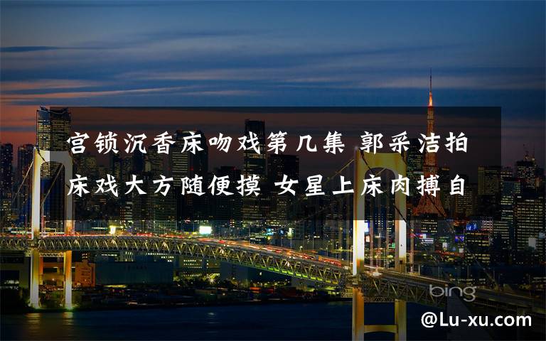 宫锁沉香床吻戏第几集 郭采洁拍床戏大方随便摸 女星上床肉搏自我牺牲