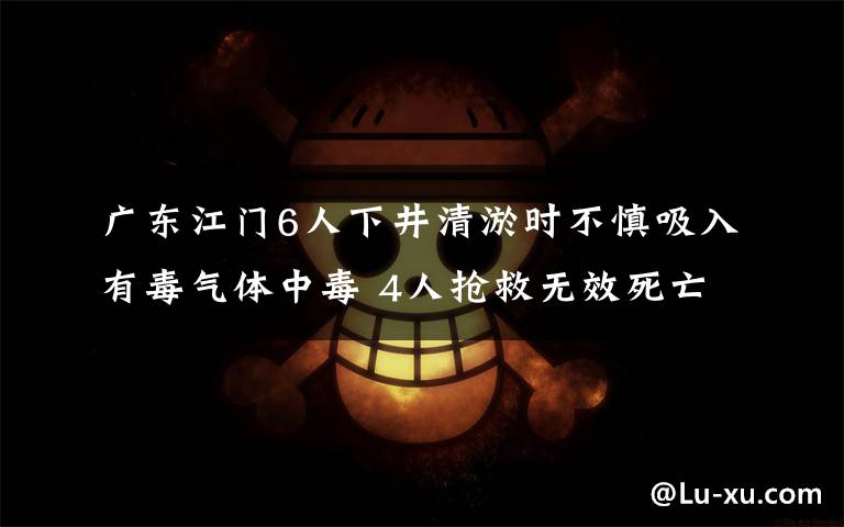 广东江门6人下井清淤时不慎吸入有毒气体中毒 4人抢救无效死亡 目前是什么情况?