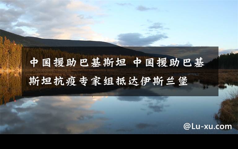 中国援助巴基斯坦 中国援助巴基斯坦抗疫专家组抵达伊斯兰堡